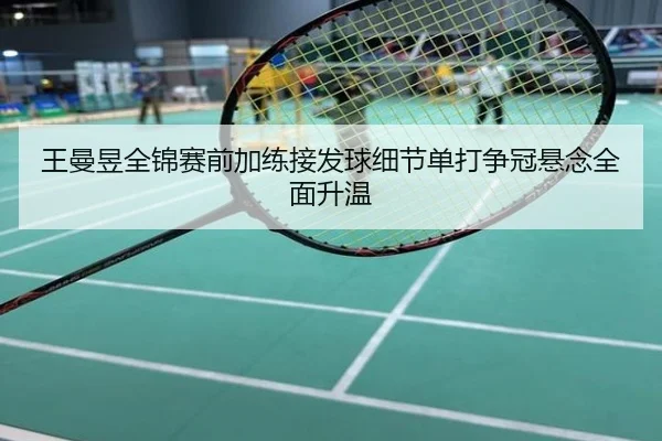 王曼昱全锦赛前加练接发球细节单打争冠悬念全面升温